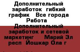 Дополнительный заработок, гибкий график - Все города Работа » Дополнительный заработок и сетевой маркетинг   . Марий Эл респ.,Йошкар-Ола г.